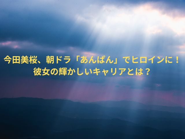 今田美桜、朝ドラ「あんぱん」でヒロインに！彼女の輝かしいキャリアとは？